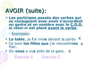 AVOIR (suite): Les participes passés des verbes qui se conjuguent avec avoir s’accordent en genre et en nombre avec le  C.O.D.  si celui-ci est placé  avant le verbe . -  Exemples : La table , je  l ’ai mis e  devant la porte. Ce sont  les filles que  j’ai rencontré es  hier. On  vous  a vu s  près de la gare. Exercice 4 Exercice 5 