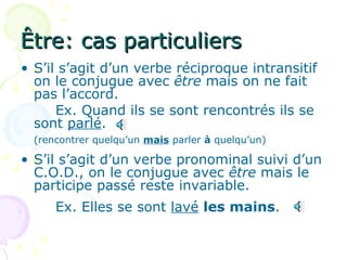Être: cas particuliers S’il s’agit d’un verbe réciproque intransitif on le conjugue avec  être  mais on ne fait pas l’accord. Ex. Quand ils se sont rencontrés ils se sont  parlé . (rencontrer quelqu’un  mais  parler  à  quelqu’un) S’il s’agit d’un verbe pronominal suivi d’un C.O.D., on le conjugue avec  être  mais le participe passé reste invariable. Ex. Elles se sont  lavé   les mains . 