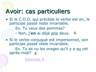 Avoir: cas particuliers Si le C.O.D. qui précède le verbe est  en , le participe passé reste invariable. Ex. Tu veux des pommes? - Non, j’ en  ai déjà  pris  deux. Si le verbe conjugué est impersonnel, son participe passé reste invariable. Ex. Tu as vu les orages qu’il y a  eu  cet après-midi? Exercice 6 
