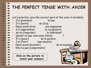 THE PERFECT TENSE WITH AVOIR

Let’s practice: give the correct part of the verb in brackets
• J’ai (prendre)                le bus.
• Il a (boire)          du Coca.
• Nous avons (lire)          ces magazines.
• J’ai (apprendre)           le vocabulaire.
• As-tu (regarder)             la télévision?
• Qu’est-ce que vous avez (faire)             ?
• Il a (jouer)           de la guitare.
• J’ai (finir)         mes devoirs.
• Nous avons (écouter)                  de la musique.
• Elle n’a pas (comprendre)                    .


   Click on the picture to
       check your answers
 