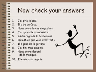 Now check your answers
1.   J’ai pris le bus.
2.   Il a bu du Coca.
3.   Nous avons lu ces magazines.
4.   J’ai appris le vocabulaire.
5.   As-tu regardé la télévision?
6.   Qu’est-ce que vous avez fait ?
7.   Il a joué de la guitare.
8.   J’ai fini mes devoirs.
9.   Nous avons écouté
      de la musique.
10. Elle n’a pas compris
 