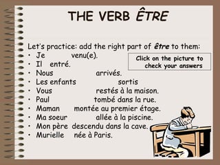 THE VERB ÊTRE

Let’s practice: add the right part of être to them:
• Je         venu(e).              Click on the picture to
• Il entré.                            check your answers
• Nous               arrivés.
• Les enfants               sortis
• Vous               restés à la maison.
• Paul              tombé dans la rue.
• Maman       montée au premier étage.
• Ma soeur           allée à la piscine.
• Mon père descendu dans la cave.
• Murielle née à Paris.
 