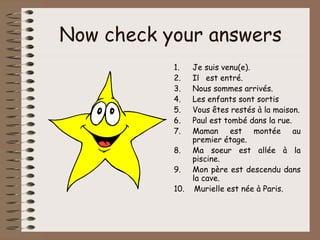 Now check your answers
           1.    Je suis venu(e).
           2.    Il est entré.
           3.    Nous sommes arrivés.
           4.    Les enfants sont sortis
           5.    Vous êtes restés à la maison.
           6.    Paul est tombé dans la rue.
           7.    Maman est montée au
                 premier étage.
           8.    Ma soeur est allée à la
                 piscine.
           9.    Mon père est descendu dans
                 la cave.
           10.    Murielle est née à Paris.
 