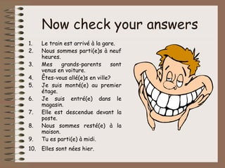 Now check your answers
1.    Le train est arrivé à la gare.
2.    Nous sommes parti(e)s à neuf
      heures.
3.    Mes     grands-parents      sont
      venus en voiture.
4.    Êtes-vous allé(e)s en ville?
5.    Je suis monté(e) au premier
      étage.
6.    Je suis entré(e) dans le
      magasin.
7.    Elle est descendue devant la
      poste.
8.    Nous sommes resté(e) à la
      maison.
9.    Tu es parti(e) à midi.
10.   Elles sont nées hier.
 