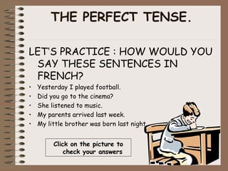THE PERFECT TENSE.

LET’S PRACTICE : HOW WOULD YOU
 SAY THESE SENTENCES IN
 FRENCH?
•   Yesterday I played football.
•   Did you go to the cinema?
•   She listened to music.
•   My parents arrived last week.
•   My little brother was born last night


         Click on the picture to
             check your answers
 