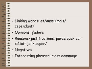 • Linking words: et/aussi/mais/
  cependant/
• Opinions: j’adore
• Reasons/justifications: parce que/ car
  c’était joli/ super/
• Negatives
• Interesting phrases: c’est dommage
 
