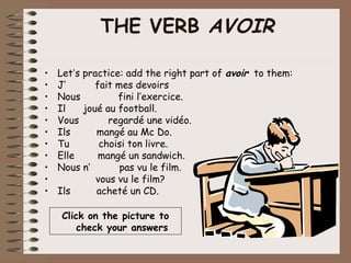 THE VERB AVOIR

•   Let’s practice: add the right part of avoir to them:
•   J’       fait mes devoirs
•   Nous          fini l’exercice.
•   Il    joué au football.
•   Vous        regardé une vidéo.
•   Ils      mangé au Mc Do.
•   Tu        choisi ton livre.
•   Elle      mangé un sandwich.
•   Nous n’        pas vu le film.
•            vous vu le film?
•   Ils      acheté un CD.

    Click on the picture to
        check your answers
 