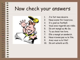 Now check your answers
           1.    J’ai fait mes devoirs.
           2.    Nous avons fini l’exercice.
           3.    Il a joué au football.
           4.    Vous avez regardé une vidéo.
           5.    Ils ont mangé au Mc Do.
           6.    Tu as choisi ton livre.
           7.    Elle a mangé un sandwich.
           8.    Nous n’avons pas vu le film.
           9.    Avez vous vu le film?
           10.   Ils ont acheté un CD.
 