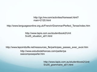 http://www.tapis.com.au/studentbook2/Unit
5/u05_situation_a01.html
http://www.estudiodefrances.com/parler/pa
ssecomposeparler.htm
http://go.hrw.com/activities/frameset.html?
main=2120.html
http://www.tapis.com.au/studentbook2/Unit
5/u05_grammaire_a01.html
http://www.lepointdufle.net/ressources_fle/participes_passes_avec_avoir.htm
http://www.languagesonline.org.uk/French/Grammar/Perfect_Tense/index.htm
 