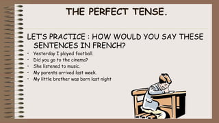 THE PERFECT TENSE.
LET’S PRACTICE : HOW WOULD YOU SAY THESE
SENTENCES IN FRENCH?
• Yesterday I played football.
• Did you go to the cinema?
• She listened to music.
• My parents arrived last week.
• My little brother was born last night
 