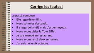 Corrige les fautes!
Le passé composé
• Elle regardé un film.
• Nous sommes descendu.
• Il a regardé la télé mais c’est ennuyeux.
• Nous avons visite la Tour Eiffel.
• Je suis mangé au restaurant.
• Nous avons resté deux semaines.
• J’ai suis né le dix octobre.
 