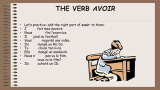 THE VERB AVOIR
• Let’s practice: add the right part of avoir to them:
• J’ fait mes devoirs
• Nous fini l’exercice.
• Il joué au football.
• Vous regardé une vidéo.
• Ils mangé au Mc Do.
• Tu choisi ton livre.
• Elle mangé un sandwich.
• Nous n’ pas vu le film.
• vous vu le film?
• Ils acheté un CD.
 