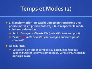 Temps et Modes (2)
 2. Transformation au passif: Lorsqu’on transforme une

phrase active en phrase passive, il faut respecter le mode
et le temps du verbe.
 Actif: L’ouragan a dévasté l’île (indicatif-passé composé)
 Passif: L’île a été dévastée par l’ouragan (Indicatif-passé

composé)
 ATTENTION!
 Lorsqu’on a un temps composé au passif, il ne faut pas
oublier d’utiliser la forme composée du verbe être. Accord du
participe passé.

 