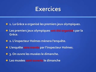 Exercices
 1. La Grèce a organisé les premiers jeux olympiques.
 Les premiers jeux olympiques ont été organisés par la

Grèce.
 2. L’inspecteur Holmes mènera l’enquête.
 L’enquête sera menée par l’inspecteur Holmes.
 3. On ouvre les musées le dimanche.

 Les musées sont ouverts le dimanche

 