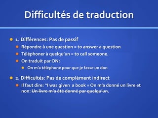 Difficultés de traduction
 1. Différences: Pas de passif
 Répondre à une question = to answer a question
 Téléphoner à quelqu’un = to call someone.
 On traduit par ON:
 On m’a téléphoné pour que je fasse un don

 2. Difficultés: Pas de complément indirect
 Il faut dire: “I was given a book = On m’a donné un livre et

non: Un livre m’a été donné par quelqu’un.

 