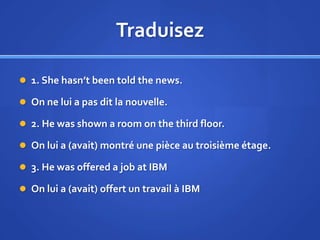 Traduisez
 1. She hasn’t been told the news.
 On ne lui a pas dit la nouvelle.
 2. He was shown a room on the third floor.

 On lui a (avait) montré une pièce au troisième étage.
 3. He was offered a job at IBM
 On lui a (avait) offert un travail à IBM

 