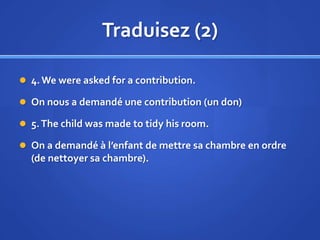 Traduisez (2)
 4. We were asked for a contribution.
 On nous a demandé une contribution (un don)
 5. The child was made to tidy his room.

 On a demandé à l’enfant de mettre sa chambre en ordre

(de nettoyer sa chambre).

 