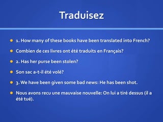 Traduisez
 1. How many of these books have been translated into French?
 Combien de ces livres ont été traduits en Français?
 2. Has her purse been stolen?
 Son sac a-t-il été volé?
 3. We have been given some bad news: He has been shot.
 Nous avons recu une mauvaise nouvelle: On lui a tiré dessus (il a

été tué).

 