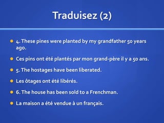 Traduisez (2)
 4. These pines were planted by my grandfather 50 years

ago.
 Ces pins ont été plantés par mon grand-père il y a 50 ans.
 5. The hostages have been liberated.
 Les ôtages ont été libérés.
 6. The house has been sold to a Frenchman.

 La maison a été vendue à un français.

 