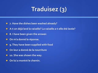 Traduisez (3)
 7. Have the dishes been washed already?
 A-t-on déjà lavé la vaiselle? La vaiselle a-t-elle été lavée?
 8. I have been given the answer.
 On m’a donné la réponse.
 9. They have been supplied with food
 On leur a donné de la nourriture
 10. She was shown the way.

 On lui a montré le chemin.

 