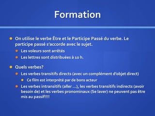 Formation
 On utilise le verbe Être et le Participe Passé du verbe. Le

participe passé s’accorde avec le sujet.
 Les voleurs sont arrêtés
 Les lettres sont distribuées à 10 h.

 Quels verbes?
 Les verbes transitifs directs (avec un complément d’objet direct)
 Ce film est interprété par de bons acteur

 Les verbes intransitifs (aller …), les verbes transitifs indirects (avoir

besoin de) et les verbes pronominaux (Se laver) ne peuvent pas être
mis au passif!!!!

 