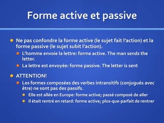 Forme active et passive
 Ne pas confondre la forme active (le sujet fait l’action) et la

forme passive (le sujet subit l’action).
 L’homme envoie la lettre: forme active. The man sends the

letter.
 La lettre est envoyée: forme passive. The letter is sent
 ATTENTION!
 Les formes composées des verbes intransitifs (conjugués avec
être) ne sont pas des passifs.
 Elle est allée en Europe: forme active; passé composé de aller
 Il était rentré en retard: forme active; plus-que-parfait de rentrer

 