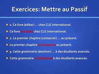 Exercices: Mettre au Passif
 1. Ce livre (éditer) … chez CLE international.
 Ce livre est édité chez CLE international.
 2. Le premier chapitre (consacrer) … au présent.

 Le premier chapitre est consacré au présent.
 3. Cette grammaire (destiner) … à des étudiants avancés.
 Cette grammaire est destinée à des étudiants avancés.

 