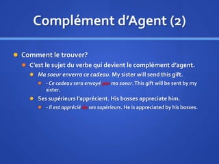 Complément d’Agent (2)
 Comment le trouver?
 C’est le sujet du verbe qui devient le complément d’agent.
 Ma soeur enverra ce cadeau. My sister will send this gift.
 - Ce cadeau sera envoyé par ma soeur. This gift will be sent by my

sister.
 Ses supérieurs l’apprécient. His bosses appreciate him.
 - Il est apprécié de ses supérieurs. He is appreciated by his bosses.

 
