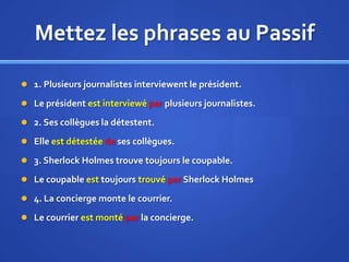 Mettez les phrases au Passif
 1. Plusieurs journalistes interviewent le président.
 Le président est interviewé par plusieurs journalistes.
 2. Ses collègues la détestent.
 Elle est détestée de ses collègues.
 3. Sherlock Holmes trouve toujours le coupable.
 Le coupable est toujours trouvé par Sherlock Holmes
 4. La concierge monte le courrier.

 Le courrier est monté par la concierge.

 