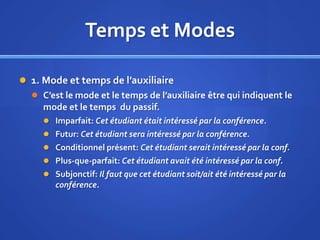 Temps et Modes
 1. Mode et temps de l’auxiliaire
 C’est le mode et le temps de l’auxiliaire être qui indiquent le

mode et le temps du passif.
 Imparfait: Cet étudiant était intéressé par la conférence.
 Futur: Cet étudiant sera intéressé par la conférence.
 Conditionnel présent: Cet étudiant serait intéressé par la conf.
 Plus-que-parfait: Cet étudiant avait été intéressé par la conf.
 Subjonctif: Il faut que cet étudiant soit/ait été intéressé par la

conférence.

 