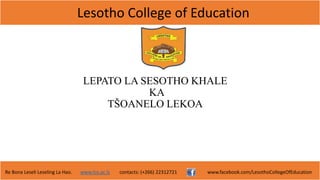 Lesotho College of Education
Re Bona Leseli Leseling La Hao. www.lce.ac.ls contacts: (+266) 22312721 www.facebook.com/LesothoCollegeOfEducation
LEPATO LA SESOTHO KHALE
KA
TŠOANELO LEKOA
 