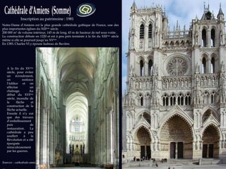 Inscription au patrimoine : 1981 Sources : cathedrale-amiens.images-en-somme.fr  Photos: wikipedia.org Notre-Dame d’Amiens est la plus grande cathédrale gothique de France, une des plus importantes églises du XIII ème  siècle. 200 000 m 3  de volume intérieur, 145 m de long, 43 m de hauteur de nef sous voûte .  La construction débute en 1220 et est à peu près terminée à la fin du XIII ème  siècle même si elle se poursuit jusqu’au XV ème  . En 1385, Charles VI y épouse Isabeau de Bavière. A la fin du XV ème  siècle, pour éviter un écroulement, on renforce l’édifice et on effectue un chaînage. Au début du XVI ème  siècle, incendie de la flèche et construction de la flèche actuelle. Ensuite il n’y eut que des travaux d’embellissement puis de restauration. La cathédrale a peu souffert à la Révolution et a été épargnée miraculeusement par les guerres. 
