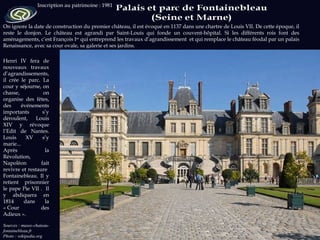 Henri IV fera de nouveaux travaux d’agrandissements, il crée le parc. La cour y séjourne, on chasse,  on organise des fêtes, des événements importants s’y déroulent, Louis XIV y révoque l’Edit de Nantes. Louis XV s’y marie... Après la Révolution, Napoléon fait revivre et restaure  Fontainebleau. Il y retient prisonnier le pape Pie VII .  Il y abdiquera en 1814 dans la « Cour des Adieux ». Sources : musee-chateau-fontainebleau.fr Photo : wikipedia.org Inscription au patrimoine : 1981 On ignore la date de construction du premier château, il est évoqué en 1137 dans une chartre de Louis VII. De cette époque, il reste le donjon. Le château est agrandi par Saint-Louis qui fonde un couvent-hôpital. Si les différents rois font des aménagements, c’est François I er  qui entreprend les travaux d’agrandissement  et qui remplace le château féodal par un palais Renaissance, avec sa cour ovale, sa galerie et ses jardins. 