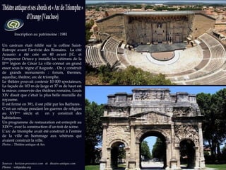 Sources : horizon-provence.com  et  theatre-antique.com Photos : wikipedia.org Inscription au patrimoine : 1981 Un castrum était édifié sur la colline Saint-Eutrope avant l’arrivée des Romains.  La cité Arausio a été crée en 40 avant J.C. et l’empereur Octave y installe les vétérans de la II ème  légion de César La ville connut un grand essor sous le règne d’Auguste. . On y construit de grands monuments : forum, thermes, aqueduc, théâtre, arc de triomphe.  Le théâtre pouvait contenir 10 000 spectateurs, La façade de 103 m de large et 37 m de haut est la mieux conservée des théâtres romains, Louis XIV disait que c’était la plus belle muraille du royaume. Il est fermé en 391, il est pillé par les Barbares . C’est un refuge pendant les guerres de religion au XVI ème  siècle et  on y construit des habitations. Un programme de restauration est entreprit au XIX ème , avec la construction d’un toit de scène. L’arc de triomphe avait été construit à l’entrée de la ville en hommage aux vétérans qui avaient construit la ville. Photos :  Théâtre antique et Arc 