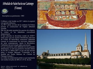 Sources : abbaye-saint-savin.fr  et   wikipedia.org Photos : wikipedia.org Inscription au patrimoine : 1983 L’abbaye a été fondée au IX ème  siècle et acquiert une grande influence.  Au XI ème  siècle, un don de la comtesse de Poitou permet la construction de l’église abbatiale actuelle. Elle fut dévastée pendant les guerres de religion, le cloître et les bâtiments conventuels disparaissent. Il faut attendre la deuxième moitié du XVII ème  siècle pour que les moines bénédictins réformés de l’ordre de Saint-Maur restaurent l’abbatiale romane et construisent de nouveaux bâtiments de style contemporain. Après la Révolution, l’abbatiale devient simple église paroissiale.  Ce qui caractérise cette abbatiale de très grandes dimensions, ce sont ses peintures murales datées de fin IX ème  à début XII ème  et qui ont été sauvées grâce à Prosper Mérimée. L’ensemble a été qualifié par André Malraux de « Sixtine de l’époque romane. » La voûte est entièrement peinte ce qui représente une surface de plus de 400 m 2  à 17 m  du sol. 