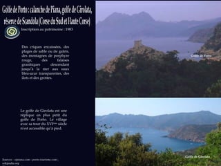 Inscription au patrimoine : 1983 Sources : otpiana.com ; porto-tourisme.com  ;  wikipedia.org Photos: wikipedia.org Des criques encaissées, des plages de sable ou de galets, des montagnes de porphyre rouge, des falaises granitiques descendant jusqu’à la mer aux eaux bleu-azur transparentes, des ilots et des grottes. Le golfe de Girolata est une réplique en plus petit du golfe de Porto. Le village avec sa tour du XVI ème  siècle n’est accessible qu’à pied. Golfe de Porto Golfe de Girolata 