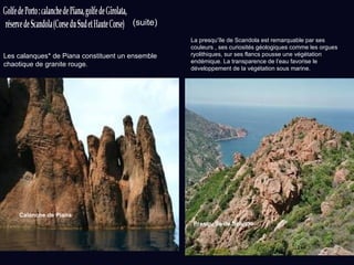 Presqu’île de Scando Calanche de Piana Les calanques* de Piana constituent un ensemble chaotique de granite rouge. La presqu’île de Scandola est remarquable par ses couleurs , ses curiosités géologiques comme les orgues ryolithiques, sur ses flancs pousse une végétation endémique. La transparence de l’eau favorise le développement de la végétation sous marine. (suite) 