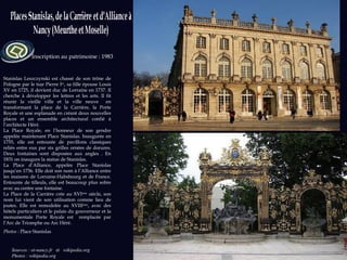 Sources : ot-nancy.fr  et   wikipedia.org  Photos : wikipedia.org Inscription au patrimoine : 1983 Stanislas Leszczynski est chassé de son trône de Pologne par le tsar Pierre I er , sa fille épouse Louis XV en 1725, il devient duc de Lorraine en 1737. Il cherche à développer les lettres et les arts. Il fit réunir la vieille ville et la ville neuve  en transformant la place de la Carrière, la Porte Royale et une esplanade en créant deux nouvelles places et un ensemble architectural confié à l’architecte Héré.  La Place Royale, en l’honneur de son gendre appelée maintenant Place Stanislas. Inaugurée en 1755, elle est entourée de pavillons classiques reliés entre eux par six grilles ornées de dorures. Deux fontaines sont disposées aux angles . En 1831 on inaugure la statue de Stanislas. La Place d’Alliance, appelée Place Stanislas jusqu’en 1756. Elle doit son nom à l’Alliance entre les maisons de Lorraine-Habsbourg et de France. Entourée de tilleuls, elle est beaucoup plus sobre avec au centre une fontaine. La Place de la Carrière crée au XVI ème  siècle, son nom lui vient de son utilisation comme lieu de joutes. Elle est remodelée au XVIII ème , avec des hôtels particuliers et le palais du gouverneur et la monumentale Porte Royale est  remplacée par l’Arc de Triomphe ou Arc Héré. Photos :  Place Stanislas 
