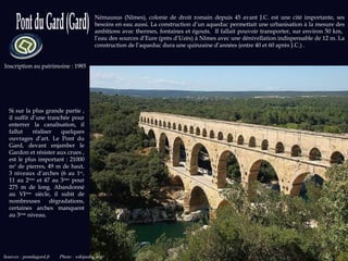 Sources : pontdugard.fr  Photo : wikipedia.org Inscription au patrimoine : 1985 Némausus (Nîmes), colonie de droit romain depuis 45 avant J.C. est une cité importante, ses besoins en eau aussi. La construction d’un aqueduc permettait une urbanisation à la mesure des ambitions avec thermes, fontaines et égouts.  Il fallait pouvoir transporter, sur environ 50 km,  l’eau des sources d’Eure (près d’Uzès) à Nîmes avec une dénivellation indispensable de 12 m. La construction de l’aqueduc dura une quinzaine d’années (entre 40 et 60 après J.C.) .  Si sur la plus grande partie , il suffit d’une tranchée pour enterrer la canalisation, il fallut réaliser quelques ouvrages d’art. Le Pont du Gard, devant enjamber le Gardon et résister aux crues , est le plus important : 21000 m 3  de pierres, 49 m de haut, 3 niveaux d’arches (6 au 1 er , 11 au 2 ème  et 47 au 3 ème  pour 275 m de long. Abandonné au VI ème  siècle, il subit de nombreuses dégradations, certaines arches manquent au 3 ème  niveau.  