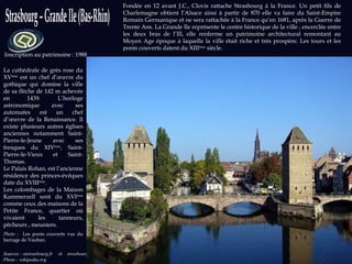 Sources : otstrasbourg.fr  et  strasbourg.e u  Photo : wikipedia.org Inscription au patrimoine : 1988 Fondée en 12 avant J.C., Clovis rattache Strasbourg à la France. Un petit fils de Charlemagne obtient l’Alsace ainsi à partir de 870 elle va faire du Saint-Empire Romain Germanique et ne sera rattachée à la France qu’en 1681, après la Guerre de Trente Ans. La Grande Ile représente le centre historique de la ville , encerclée entre les deux bras de l’Ill, elle renferme un patrimoine architectural remontant au Moyen Age époque à laquelle la ville était riche et très prospère. Les tours et les ponts couverts datent du XIII ème  siècle. La cathédrale de grès rose du XV ème  est un chef d’œuvre du gothique qui domine la ville de sa flèche de 142 m achevée en 1439. L’horloge astronomique avec ses automates est un chef d’œuvre de la Renaissance. Il existe plusieurs autres églises anciennes notamment Saint-Pierre-le-Jeune avec ses fresques du XIV ème , Saint-Pierre-le-Vieux et Saint-Thomas. Le Palais Rohan, est l’ancienne résidence des princes-évêques date du XVIII ème . Les colombages de la Maison Kammerzell sont du XVI ème  comme ceux des maisons de la Petite France, quartier où vivaient les tanneurs, pêcheurs , meuniers. Photo :  Les ponts couverts vus du barrage de Vauban. 