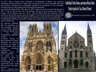 Sources : ville-reims.fr ; stremi-reims.cef.fr  ; culture.gouv.fr  Photos et Sources  : wikipedia.org Inscription au patrimoine : 1991 Au III ème  siècle, l’évêque Sixte introduit le christianisme à Reims, une première cathédrale est bâtie dès le IV ème  siècle mais ce n’est qu’au V ème  qu’un ensemble épiscopal est construit à l’endroit de la cathédrale actuelle et où plusieurs se sont succédées. D’autres lieux de cultes apparurent et deviennent importants.  La cathédrale Notre-Dame : Elle date du XIII ème  siècle, les tours ne furent élevées qu’au XV ème , c’est un chef d’œuvre de l’art gothique (149 m de long, hauteur du clocher à l’Ange : 87 m, hauteur sous nef : 38 m , plus de 2000 statues de nombreux vitraux anciens et des récents comme ceux de Chagall ). C’est le lieu du sacre de la plupart des souverains (de Pépin le Bref à Napoléon). Bombardée en 1914, encore en restauration.  La Basilique Saint-Rémi : Saint-Rémi évêque qui a baptisé Clovis a été enterré dans une petite chapelle, qui est devenue abbatiale. Elle est remplacée par une basilique romane, au XI ème  siècle, rattachée à l’Abbaye Royale alors à son apogée, modifications gothiques au XII ème . L’Abbaye Royale où était conservée la Sainte-Ampoule est devenue un musée, le cloître, le grand escalier date de l’époque glorieuse, l’architecture du bâtiment étant du XVII ème  et XVIII ème  . Le palais de Tau construit au XV ème  est l’ancien palais de l’archevêque, il a été reconstruit sous Louis XIV et après l’incendie  de 1914 . Photos :  Cathédrale Notre-Dame et Basilique Saint-Rémi 