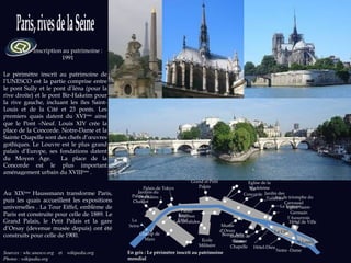 Inscription au patrimoine : 1991 Sources : whc.unesco.org  et  wikipedia.org  Photos : wikipedia.org Le périmètre inscrit au patrimoine de l’UNESCO est la partie comprise entre le pont Sully et le pont d’Iéna (pour la rive droite) et le pont Bir-Hakeim pour la rive gauche, incluant les îles Saint-Louis et de la Cité et 23 ponts. Les premiers quais datent du XVI ème  ainsi que le Pont –Neuf. Louis XIV crée la place de la Concorde. Notre-Dame et la Sainte Chapelle sont des chefs d’œuvres gothiques. Le Louvre est le plus grand palais d’Europe, ses fondations datent du Moyen Age.  La place de la Concorde est le plus important aménagement urbain du XVIII ème  . Au XIX ème  Haussmann transforme Paris, puis les quais accueillent les expositions universelles . La Tour Eiffel, emblème de Paris est construite pour celle de 1889. Le Grand Palais, le Petit Palais et la gare d’Orsay (devenue musée depuis) ont été construits pour celle de 1900. Eglise de la Madeleine Notre -Dame Beaux Arts Institut de France Hôtel-Dieu Sainte-Chapelle Le Louvre Jardin des Tuileries Arc de triomphe du Carrousel Musée d’Orsay Les Invalides Palais Bourbon Ecole Militaire Champ de Mars Tour Eiffel Jardins du Trocadéro Palais de Chaillot Palais de Tokyo Grand et Petit Palais La Concorde Hôtel de Ville Eglise Saint-Germain l’Auxerrois En gris : Le périmètre inscrit au patrimoine mondial La Seine La Cité S t  Louis 