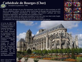 Sources : diocese-bourges.org Photos : wikipedia.org Inscription au patrimoine : 1992 Au XII ème  siècle, Bourges est une ville importante. Louis VII vient s’y faire couronner en 1137 dans la cathédrale romane. À la fin du siècle, l’archevêque de Bourges, fait une donation pour construire la cathédrale Saint-Etienne de Bourges, chef d’œuvre gothique que nous connaissons aujourd’hui.  Elle a été bâtie pour l’essentiel au XIII ème . En 1313, il a fallu édifier un pilier pour consolider la tour sud, cette tour étant restée fragile, elle n’a jamais pu recevoir de cloche d’où son nom de « tour sourde » .  La cathédrale a été consacrée en 1324 alors que la tour nord n’était pas achevée.  A la fin du XIV ème  la façade est modifiée, on y construit la rosace «  le grand Housteau » .  À la fin du XV ème  la tour nord, s’écroule, on reconstruira la tour actuelle appelée « tour de beurre » car financée les fidèles qui voulaient  obtenir l’autorisation de manger du beurre pendant le Carême. Lors des Guerres de Religion, la cathédrale fut prise par les protestants et les sculptures  subirent des dégradations. 