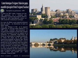 Sources : ot-avignon.fr  ;   avignon.fr  et  horizon-provence.com  Photos et Sources : wikipedia.org Inscription au patrimoine : 1995 À partir du XII ème  siècle, Avignon est une ville puissante, on y construit une cathédrale, un pont et des remparts. Selon la légende le pont Saint-Bénezet, achevé en 1185, aurait été construit par un berger.  Les crues du Rhône ayant emporté plusieurs fois des arches , on abandonna le pont au XVII ème  siècle. Alors que Philippe le Bel  et la papauté s’opposent, le nouveau pape Clément V, en 1309 pense s’installer provisoirement en Avignon pour échapper à l’insécurité romaine mais son successeur en fait la capitale de la chrétienté. La cathédrale Notre-Dame des Doms est transformée en chapelle pontificale. Le Palais des Papes est la plus grande construction gothique du Moyen Âge , Benoît XII avait fait édifier le « Palais Vieux » avec la grande tour et des remparts mais trop austère au goût de Clément VI, celui-ci le complète en faisant construire « le Palais Neuf » . Il achète la ville et son successeur fait construire de nouveaux remparts. En 1377, Grégoire XI (7 ème  pape d’Avignon) ramène la papauté à Rome mais Avignon sera occupée par  deux antipapes  jusqu’en 1424 