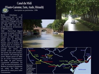 Inscription au patrimoine : 1996 Relier Atlantique et Méditerranée par un canal (des Deux-Mers) afin de contourner l’Espagne est une idée très ancienne. Le Canal du Midi (240 km) est la partie allant de  la Garonne à la Méditerranée.  1662 : Pierre-Paul Riquet présente un projet à Colbert, un édit royal ordonne les travaux en 1666. L’eau est captée dans la Montagne Noire. On construit des bassins  pour la stocker, des rigoles pour la conduire au seuil de Naurouze (ligne de partage des eaux), des écluses (l’une est octuple), des ponts, des ponts-canaux, des tunnels. On aménage des ports. Riquet meurt en 1680, un an avant l’inauguration. En 1686, de gros travaux s’avéreront nécessaires. En 1787, le canal de jonction à la Robine est achevé (Narbonne est relié). En 1810, on détourne le canal pour relier Carcassonne.  63 écluses 126 ponts 7 ponts-canaux  55 aqueducs 1 tunnel 6 barrages Orb Agde Béziers Carcassonne Castelnaudary Toulouse Revel Montagne Noire Canal du Midi Aude Garonne Ariège Seuil de Naurouze Hérault Canal de jonction Agout La Robine Canal du Midi Bassin de  S t  Ferréol rigoles Narbonne Méditerranée Sète Étang de Thau 