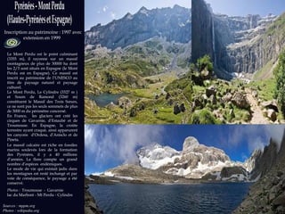 Sources   : mppm.org  Photos : wikipedia.org Inscription au patrimoine : 1997 avec extension en 1999  Le Mont Perdu est le point culminant (3355 m), il rayonne sur un massif montagneux de plus de 30000 ha dont les 2/3 sont situés en Espagne (le Mont Perdu est en Espagne). Ce massif est inscrit au patrimoine de l’UNESCO au titre de paysage naturel et paysage culturel.  Le Mont Perdu, Le Cylindre (3327 m ) et Soum de Ramond (3260 m) constituent le Massif des Trois Sœurs, ce ne sont pas les seuls sommets de plus de 3000 m du périmètre concerné.  En France,  les glaciers ont créé les cirques de Gavarnie, d’Estaubé et de Troumouse. En Espagne, la croûte terrestre ayant craqué, ainsi apparurent les canyons  d’Ordesa, d’Anisclo et de Pineta.  Le massif calcaire est riche en fossiles marins soulevés lors de la formation des Pyrénées, il y a 40 millions d’années. La flore compte un grand nombre d’espèces  endémiques.  Le mode de vie qui existait jadis dans les montagnes est resté inchangé et par voie de conséquence, le paysage a été conservé.  Photos :  Troumouse  -  Gavarnie  lac du Marboré - Mt Perdu - Cylindre 