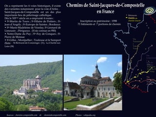 Sources   :  chemins-compostelle.com  et   chemindecompostelle.com  Photos : wikipedia.org Inscription au patrimoine : 1998  71 bâtiments et  7 portions de chemin  On a représenté les 4 voies historiques, il existe des variantes notamment  pour la voie d’Arles . Saint-Jacques-de-Compostelle est un des plus importants lieu de pèlerinage catholique.  Dès le XII ème  siècle on a emprunté 4 routes : •  S t -Martin de Tours ; S t -Hilaire de Poitiers ; S t -Jean-d’Angély ; S t -Eutrope de Saintes ; Bordeaux •  S te -Marie-Madeleine de Vézelay; S t -Léonard de Limousin  ; Périgueux . (Voie connue en 950) •  Notre-Dame du Puy ; S te -Foy de Conques ; S t -Pierre de Moissac •  S t -Gilles ; Montpellier ; Toulouse et le Somport  Photos  :  St-Bertrand-de-Comminges (31), La-Charité-sur-Loire (58)   Via Tolosana Voie d’Arles Via Podiensis Voie du Puy en Velay Via Lemovicensis Voie de Vézelay Via Turonensis Voie de Tours Bâtiments  inscrits Portion de chemin inscrit 