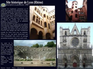 Sources   :  lyon.fr  Photos : wikipedia.org Inscription au patrimoine : 1998 L’histoire de Lugdunum commence au I er  siècle avant notre ère et les Romains lui donne le titre de capitale des Trois Gaules. On y édifie notamment le théâtre gallo-romain La ville devient le berceau du christianisme en Gaule. Mais au III ème  siècle c’est le déclin et il faut attendre le XI ème  pour que Lyon, devenu siège du Primat des Gaules, soit à nouveau prospère. La construction de la cathédrale Saint-Jean commence au XII ème .  Dès la fin du XV ème  les foires de Lyon attirent toute l’Europe, l’élite intellectuelle et artistique s’y installe. Aux XVII ème  XVIII ème , la ville atteint son apogée, les soieries sont très renommées. C’est de cette époque que date l’architecture actuelle du Vieux Lyon avec ses traboules.   (Dans la rue, une porte desservant une cour d’immeuble vous ouvre un passage permettant de passer dans une autre rue ).  Au pied de la colline de Fourvière, sur les bords de la Saône, le Vieux Lyon est constitué, du nord au sud, des quartiers : S t  Paul, S t  Jean et S t  Georges. Photos  :  Une traboule, La Tour Rose, le théâtre gallo-romain, la cathédrale Saint-Jean. 