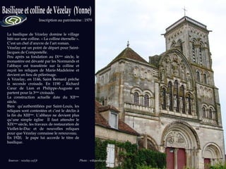 La basilique de Vézelay domine le village bâti sur une colline. « La colline éternelle ». C’est un chef d’œuvre de l’art roman. Vézelay est un point de départ pour Saint-Jacques de Compostelle. Peu après sa fondation au IX ème  siècle, le monastère est dévasté par les Normands et l’abbaye est transférée sur la colline et reçoit les reliques de Marie-Madeleine et devient un lieu de pèlerinage. A Vézelay, en 1146, Saint Bernard prêche la seconde croisade. En 1190 , Richard Cœur de Lion et Philippe-Auguste en partent pour la 3 ème  croisade. La construction actuelle date du XII ème  siècle. Bien  qu’authentifiées par Saint-Louis, les reliques sont contestées et c’est le déclin à la fin du XIII ème . L’abbaye ne devient plus qu’une simple église  Il faut attendre le XIX ème  siècle, les travaux de restauration de Viollet-le-Duc et de nouvelles reliques pour que Vézelay connaisse le renouveau. En 1920,  le pape lui accorde le titre de basilique. Sources : vezelay.cef.fr  Photo : wikipedia.org Inscription au patrimoine : 1979 