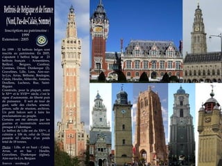 Sources   : nordmag.fr   Photos : wikipedia.org Inscription au patrimoine : 1999  Extension : 2005 En 1999 : 32 beffrois belges sont inscrits au patrimoine. En 2005, s’ajoutent 1 beffroi belge et  23 beffrois français  : Armentières, Bailleul, Bergues, Cambrai, Comines, Douai, Dunkerque (2), Gravelines, Lille, Loos, Aire-sur-la-Lys, Arras, Béthune, Boulogne, Calais, Hesdin, Abbeville, Amiens, Doullens, Lucheux, Rue, Saint-Riquier. Construits, pour la plupart, entre le XI ème  et le XVII ème  siècle, c’est le signe d’autonomie, de liberté puis de puissance.  Il sert de tour de guet, salle des cloches, arsenal, prison, salle de réunion, archives. Un petit balcon sert à faire les proclamations au peuple. Certains ont été détruits par les guerres et reconstruits souvent presque à l’identique. Le beffroi de Lille est du XX ème , il culmine a 106 m, celui de Douai possède 62 cloches d’un poids total de 18 tonnes.  Photos  :  Lille, et en haut : Calais, Arras, et en bas : Hesdin, Gravelines, Dunkerque (église), Aire-sur-la-Lys, Bergues 